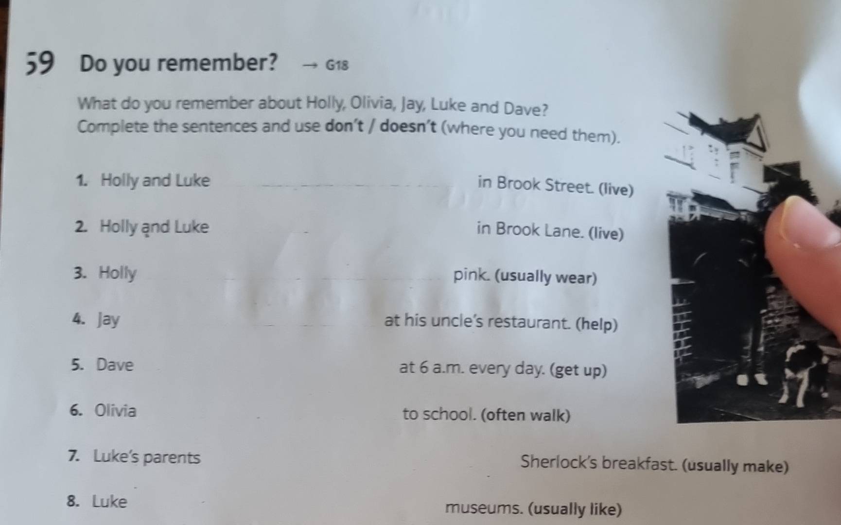 Do you remember? G18 
What do you remember about Holly, Olivia, Jay, Luke and Dave? 
Complete the sentences and use don’t / doesn’t (where you need them). 
1. Holly and Luke 
in Brook Street. (live) 
2. Holly and Luke in Brook Lane. (live) 
3. Holly pink. (usually wear) 
4. Jay at his uncle’s restaurant. (help) 
5. Dave at 6 a.m. every day. (get up) 
6. Olivia to school. (often walk) 
7. Luke's parents Sherlock's breakfast. (usually make) 
8. Luke 
museums. (usually like)