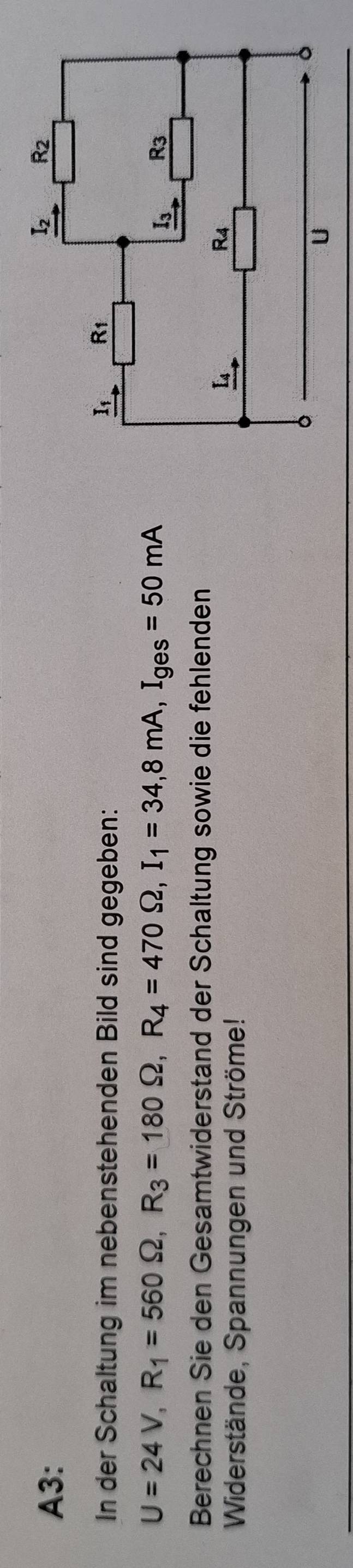 A3:
In der Schaltung im nebenstehenden Bild sind gegeben:
U=24V,R_1=560Omega ,R_3=180Omega ,R_4=470Omega ,I_1=34,8mA,I_ges=50mA
Berechnen Sie den Gesamtwiderstand der Schaltung sowie die fehlenden
Widerstände, Spannungen und Ströme!