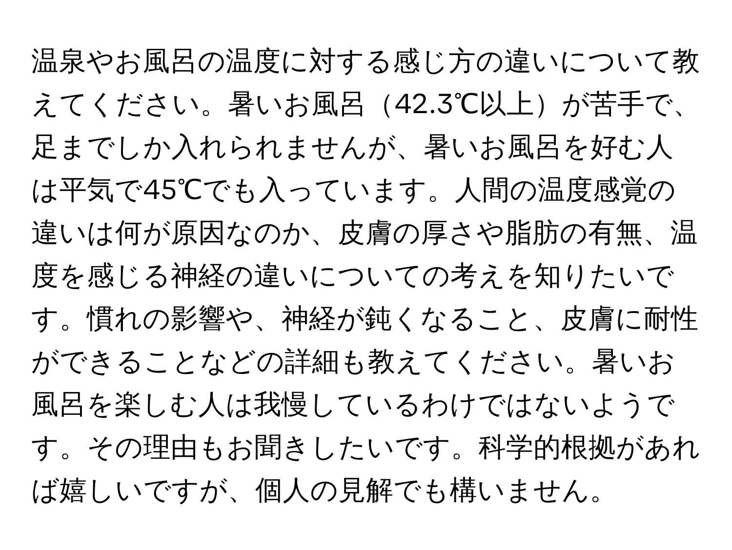 温泉やお風呂の温度に対する感じ方の違いについて教えてください。暑いお風呂42.3℃以上が苦手で、足までしか入れられませんが、暑いお風呂を好む人は平気で45℃でも入っています。人間の温度感覚の違いは何が原因なのか、皮膚の厚さや脂肪の有無、温度を感じる神経の違いについての考えを知りたいです。慣れの影響や、神経が鈍くなること、皮膚に耐性ができることなどの詳細も教えてください。暑いお風呂を楽しむ人は我慢しているわけではないようです。その理由もお聞きしたいです。科学的根拠があれば嬉しいですが、個人の見解でも構いません。