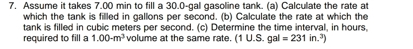 Assume it takes 7.00 min to fill a 30.0-gal gasoline tank. (a) Calculate the rate at 
which the tank is filled in gallons per second. (b) Calculate the rate at which the 
tank is filled in cubic meters per second. (c) Determine the time interval, in hours, 
required to fill a 1.00-m^3 volume at the same rate. (1∪ .S.gal=231in.^3)