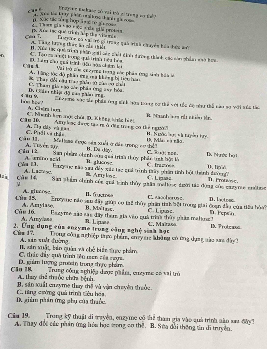 Enzyme maltase có vai trò gi trong cơ thể?
A. Xúc tác thủy phân maltose thành glucose,
B. Xúc tác tổng hợp lipid từ glucose.
C. Tham gia vào việc phân giải protein.
p. Xúc tác quá trình hấp thụ vitamin.
Câu 7. Enzyme có vại trò gì trong quá trình chuyển hóa thức ăn?
A. Tăng lượng thức ăn cần thiết.
B. Xúc tác quá trình phân giải các chất dinh dưỡng thành các sản phẩm nhỏ hơn.
n. C. Tạo ra nhiệt trong quá trình tiêu hóa.
D. Làm cho quá trình tiêu hóa chậm lại.
Câu 8. Vai trò của enzyme trong các phản ứng sinh hóa là
A. Tăng tốc độ phản ứng mà không bị tiêu hao.
B. Thay đổi cấu trúc phân tử của cơ chất.
C. Tham gia vào các phản ứng oxy hóa.
D. Giảm nhiệt độ của phản ứng.
hóa học?
Câu 9. Enzyme xúc tác phản ứng sinh hóa trong cơ thể với tốc độ như thế nào so với xúc tác
A. Chậm hơn.
B. Nhanh hơn rất nhiều lần.
C. Nhanh hơn một chút. D. Không khác biệt.
Câu 10. Amylase được tạo ra ở đâu trong cơ thể người?
A. Dạ dày và gan. B. Nước bọt và tuyến tụy.
C. Phổi và thận.
D. Máu và não.
Câu 11. Maltase được sản xuất ở đâu trong cơ thể?
A. Tuyến tụy. B. Dạ dày. C. Ruột non. D. Nước bọt.
Câu 12. Sản phẩm chính của quá trình thủy phân tinh bột là
A. amino acid. B. glucose. C. fructose. D. lipid.
Câu 13. Enzyme nào sau đây xúc tác quá trình thủy phân tinh bột thành đường?
A. Lactase. B. Amylase. C. Lipase. D. Protease.
tein Câu 14. Sản phẩm chính của quá trình thủy phân maltose dưới tác động của enzyme maltase
là
A. glucose. B. fructose. C. saccharose. D. lactose.
Câu 15. Enzyme nào sau đây giúp cơ thể thủy phân tinh bột trong giai đoạn đầu của tiêu hóa?
A. Amylase. B. Maltase. D. Pepsin.
C. Lipase.
Câu 16. Enzyme nào sau đây tham gia vào quá trình thủy phân maltose?
A. Amylase. B. Lipase. C. Maltase. D. Protease.
2. Ứng dụng của enzyme trong công nghệ sinh học
Câu 17. a Trong công nghiệp thực phẩm, enzyme không có ứng dụng nào sau đây?
A. sản xuất đường.
B. sản xuất, bảo quản và chế biến thực phầm.
C. thúc đầy quá trình lên men của rượu.
D. giảm lượng protein trong thực phẩm.
Câu 18.  Trong công nghiệp dược phẩm, enzyme có vai trò
A. thay thế thuốc chữa bệnh.
B. sản xuất enzyme thay thế và vận chuyển thuốc.
C. tăng cường quá trình tiêu hóa.
D. giảm phản ứng phụ của thuốc.
Câu 19. Trong kỹ thuật di truyền, enzyme có thể tham gia vào quá trình nào sau đây?
A. Thay đổi các phản ứng hóa học trong cơ thể. B. Sửa đồi thông tin di truyền.
