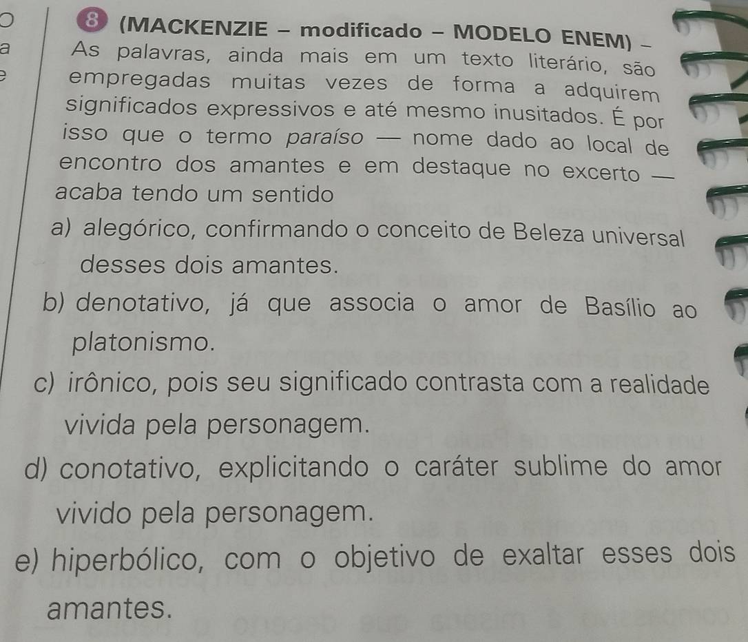 ⑧(MACKENZIE - modificado - MODELO ENEM) -
a As palavras, ainda mais em um texto literário, são
empregadas muitas vezes de forma a adquirem 
significados expressivos e até mesmo inusitados. É por
isso que o termo paraíso — nome dado ao local de
encontro dos amantes e em destaque no excerto —
acaba tendo um sentido
a) alegórico, confirmando o conceito de Beleza universal
desses dois amantes.
b) denotativo, já que associa o amor de Basílio ao
platonismo.
c) irônico, pois seu significado contrasta com a realidade
vivida pela personagem.
d) conotativo, explicitando o caráter sublime do amor
vivido pela personagem.
e) hiperbólico, com o objetivo de exaltar esses dois
amantes.