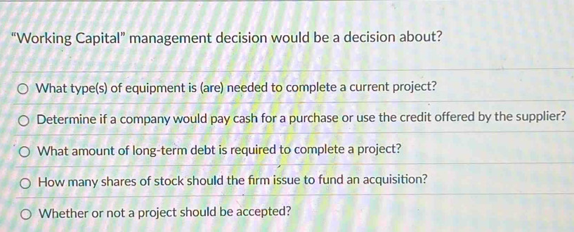 “Working Capital” management decision would be a decision about?
What type(s) of equipment is (are) needed to complete a current project?
Determine if a company would pay cash for a purchase or use the credit offered by the supplier?
What amount of long-term debt is required to complete a project?
How many shares of stock should the firm issue to fund an acquisition?
Whether or not a project should be accepted?