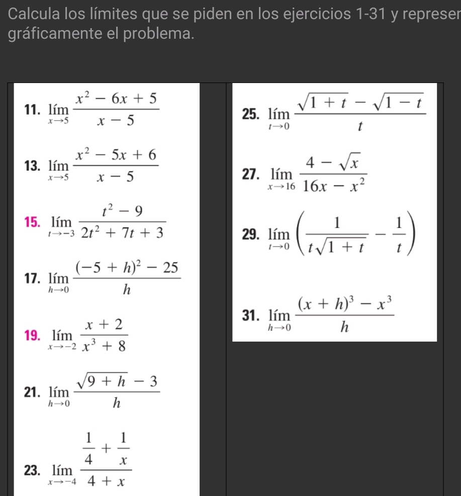 Calcula los límites que se piden en los ejercicios 1-31 y represer 
gráficamente el problema. 
11. limlimits _xto 5 (x^2-6x+5)/x-5  limlimits _tto 0 (sqrt(1+t)-sqrt(1-t))/t 
25. 
13. limlimits _xto 5 (x^2-5x+6)/x-5 
27. limlimits _xto 16 (4-sqrt(x))/16x-x^2 
15. limlimits _tto -3 (t^2-9)/2t^2+7t+3 
29. limlimits _tto 0( 1/tsqrt(1+t) - 1/t )
17. limlimits _hto 0frac (-5+h)^2-25h
31. limlimits _hto 0frac (x+h)^3-x^3h
19. limlimits _xto -2 (x+2)/x^3+8 
21. limlimits _hto 0 (sqrt(9+h)-3)/h 
23. limlimits _xto -4frac  1/4 + 1/x 4+x