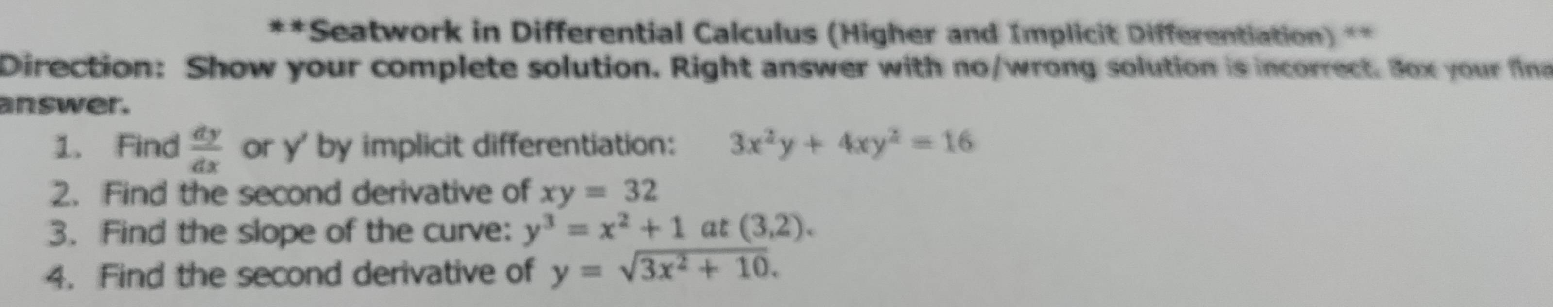 Seatwork in Differential Calculus (Higher and Implicit Differentiation) ** 
Direction: Show your complete solution. Right answer with no/wrong solution is incorrect. Box your fina 
answer. 
1. Find  dy/dx  or y ' by implicit differentiation: 3x^2y+4xy^2=16
2. Find the second derivative of xy=32
3. Find the slope of the curve: y^3=x^2+1at(3,2). 
4. Find the second derivative of y=sqrt(3x^2+10).