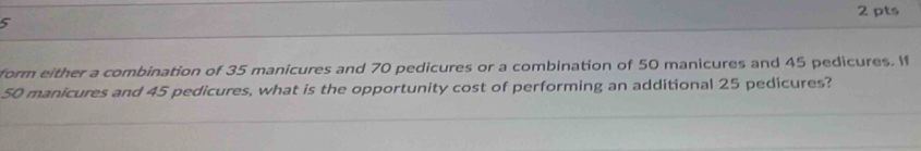 form either a combination of 35 manicures and 70 pedicures or a combination of 50 manicures and 45 pedicures. If
50 manicures and 45 pedicures, what is the opportunity cost of performing an additional 25 pedicures?