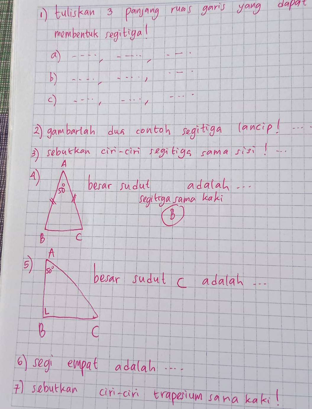 tuliskan 3 panjang ruas garis yang dapat
membentuk segitiga!
a 
b)
()
2) gambarlan dua contoh segitiga lancip!
3 sebatkan cir-cir segiligs sama sis!
berar sudut adalah .
segiliga sama kaki
B
5
besar sudut c adalah
6 segi empat adalah. 
) sebutkan ciri-ciri trapesium sana kaki!