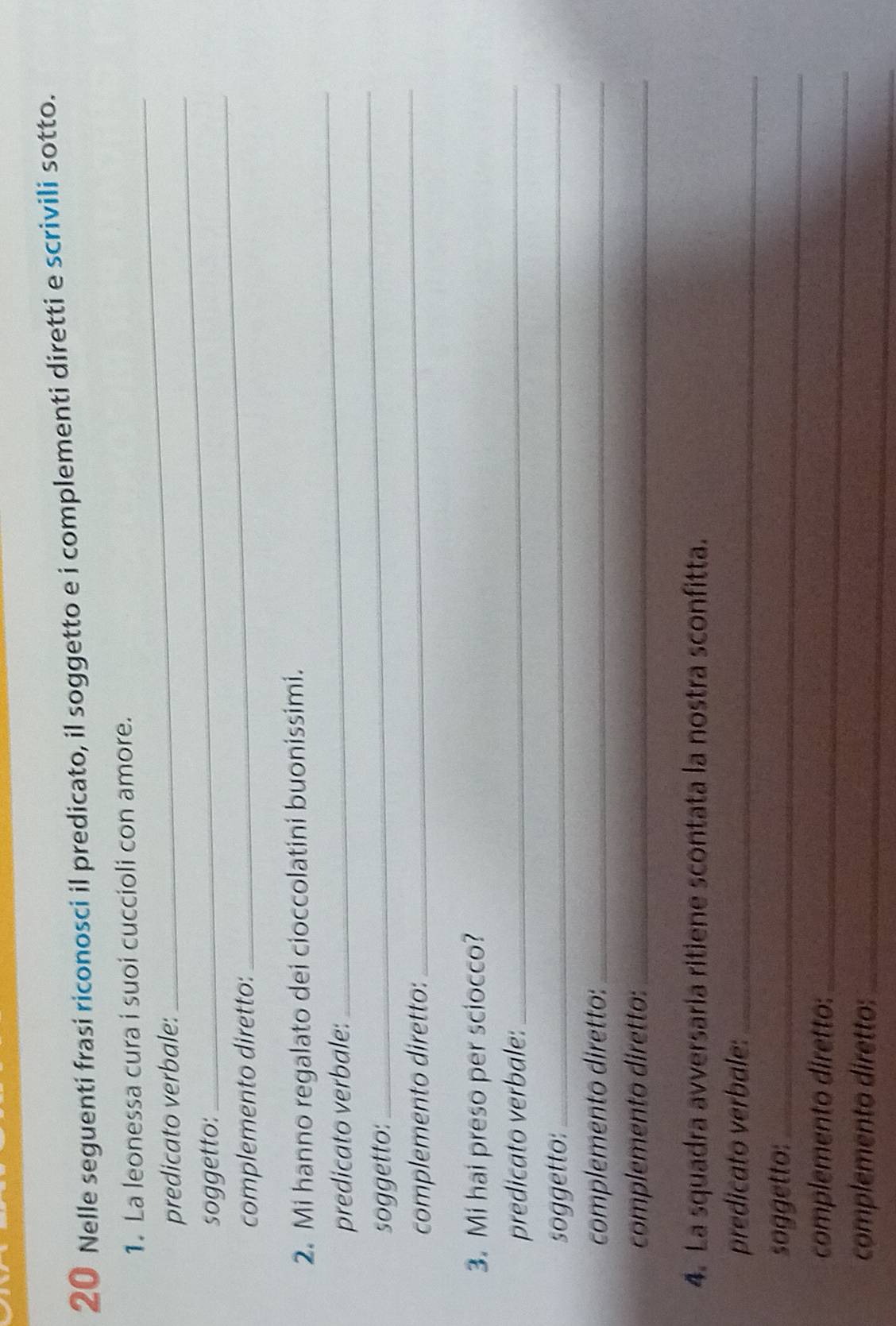 Nelle seguenti frasi riconosci il predicato, il soggetto e i complementi diretti e scrivili sotto. 
1. La leonessa cura i suoi cuccioli con amore. 
_ 
predicato verbale: 
_ 
soggetto: 
complemento diretto: 
_ 
_ 
2. Mi hanno regalato dei cioccolatini buonissimi. 
predicato verbale: 
_ 
soggetto: 
_ 
complemento diretto: 
3. Mi hai preso per sciocco? 
predicato verbale:_ 
soggetto:_ 
complemento diretto:_ 
complemento diretto:_ 
4. La squadra avversaria ritiene scontata la nostra sconfitta. 
predicato verbale:_ 
soggetto:_ 
complemento diretto:_ 
complemento diretto:_