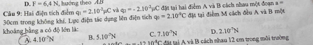 D. F=6.4N hướng theo AB
Câu 9: Hai điện tích điểm q_1=2.10^(-2)mu C vì q_2=-2.10^(-2)mu C đặt tại hai điểm A và B cách nhau một đoạn 3=
30cm trong không khí, Lực điện tác dụng lên điện tích q_0=2.10^(-9)C đặt tại điểm M cách đều A và B một
khoảng bằng a có độ lớn là: C. 7.10^(-7)N D. 2.10^7N
A. 4.10^(-7)N B. 5.10^(-7)N đặt tạ và B cách nhau 12 cm trong môi trường
-1210^4C