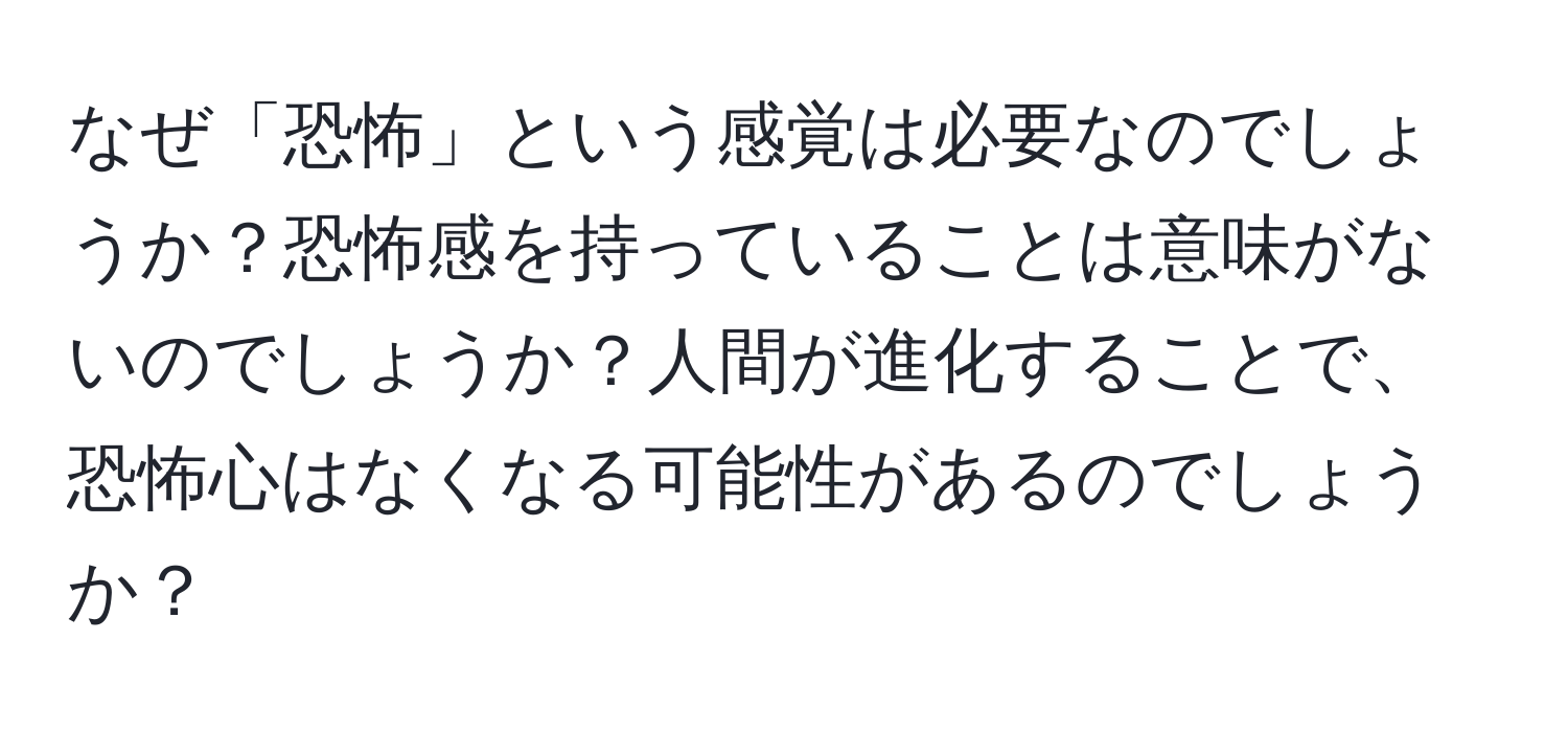 なぜ「恐怖」という感覚は必要なのでしょうか？恐怖感を持っていることは意味がないのでしょうか？人間が進化することで、恐怖心はなくなる可能性があるのでしょうか？