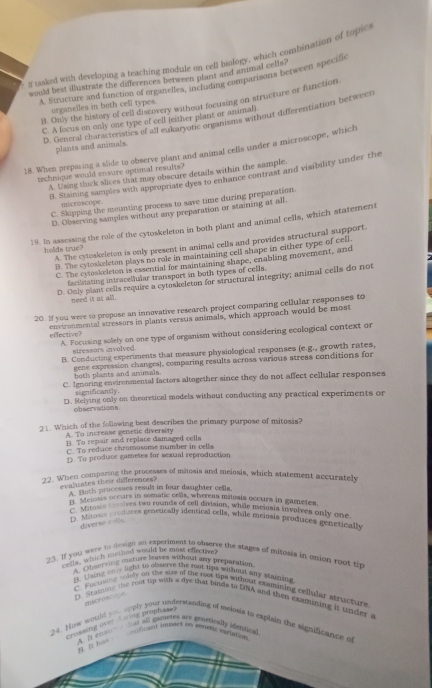 tasked with developing a teaching module on cell biology, which combination of topics
would best illustrate the differences between plant and animal cells?
A. Structure and function of organelles, including comparisons between specific
B. Only the history of cell discovery without focusing on structure or function
urganelles in both cell types.
D. General characteristics of all eukaryotic ore am an without differentiation between
C. A focus on only one type of cell feither plant or animal)
plants and animals.
18. When preparing a sude to observe plant and animal cells under a microscope, which
technique would ensure optimal results?
A. Using thick slices that may obscure details within the sample.
B. Staining sampies with appropriate dyes to enhance contrast and visibility under the
C. Skipping the mounting process to save time during preparation.
microscope.
D. Observing samples without any preparation or staining at all
19. In assessing the role of the cytoskeleton in both plant and animal cells, which statement
A. The cytoskeleton is only present in animal cells and provides structural support.
helds true?
B. The cytoskeleton plays no role in maintaining cell shape in either type of cell
C. The cytoskeleton is essential for maintaining shape, enabling movement, and
faciliating intracellular transport in both types of cells.
D. Only plant cells require a cytoskeleton for structural integrity; animal cells do not
need it at all.
20. If you were to propose an innovative research project comparing cellular responses to
effective? environmental stressors in plants versus animals, which approach would be most
A. Focusing solely on one type of organism without considering ecological context or
stressors involved.
B. Conducting experiments that measure physiological responses (e.g., growth rates,
gene expression changes), comparing results acroas various stress conditions for
both plants and animals.
C. Ignoring environmental factors altogether since they do not affect cellular responses
si gn ificantly .
D. Relying only on theoretical models without conducting any practical experiments or
observations.
21. Which of the following best describes the primary purpose of mitosis?
A. To increase genetic diversity B. To repair and replace damaged cells
C. To reduce chromosome number in cells
D. To produce gametes for sexual reproduction
22. When comparing the processes of mitosis and meiosis, which statement accurately
evaliates their differences?
A. Boths processes result in four daughter cells.
p Melosis occurs in to munds of cediena maloala occurs in gametes.
stor  the medely mentied can, what icionia involves only one
D. Mitosi moduces genetically identical cells, while mejosis produces genetically
diverse r-ths.
It you which meted would be most effective?
23. If you were to devign an experiment to observe the stages of milosis in enion root tip
'ervin  mélirie dserve meut any preparation
U sing o y light to abserve the rom lips withmst any stains?
C. F actsn   mly on the size of the root tips without examining cellular atructure
microsce
D. Staiging the root up with a dye that binds to DNA and then examuning it spder a
crossing over d irie prophase)
24. How woule you soply your understanding of melosis to explain the significance of
A. It enst  mat all gametes are genericalty idantionl
4. It lic ontcnt amoster on veticne veriton