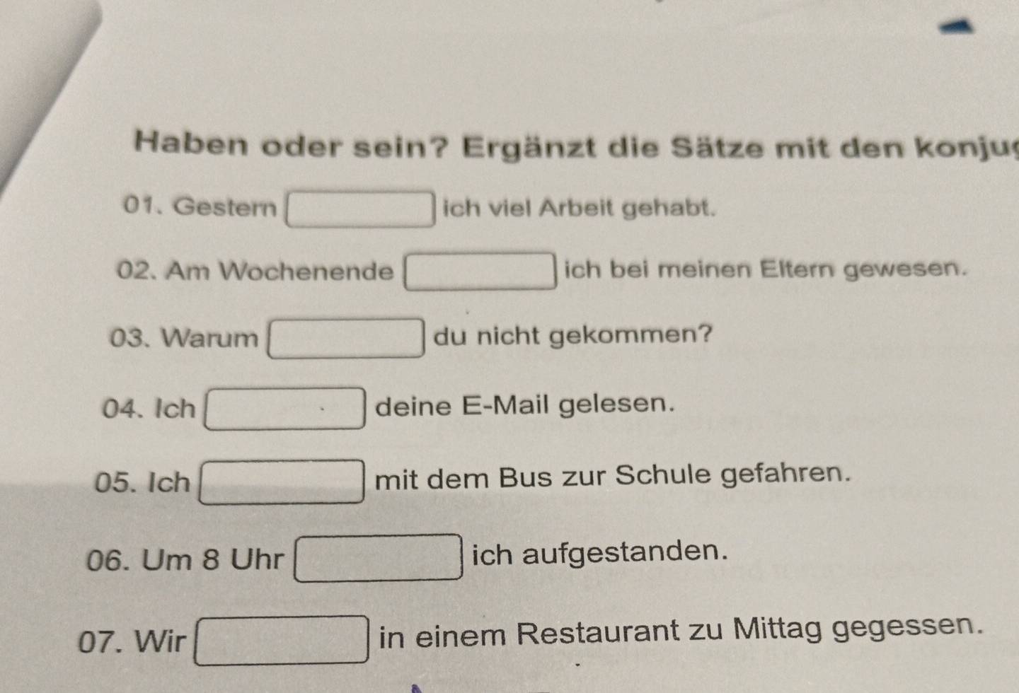 Haben oder sein? Ergänzt die Sätze mit den konjug 
01. Gestern ich viel Arbeit gehabt. 
02. Am Wochenende ich bei meinen Eltern gewesen. 
03. Warum du nicht gekommen? 
04. Ich deine E-Mail gelesen. 
05. Ich mit dem Bus zur Schule gefahren. 
06. Um 8 Uhr ich aufgestanden. 
□  
07. Wir □ in einem Restaurant zu Mittag gegessen.