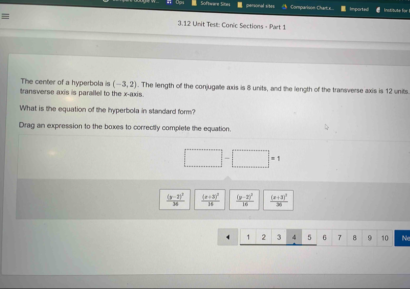 Ops Software Sites personal sites Comparison Chart.x... Imported Institute for
≡ 3.12 Unit Test: Conic Sections - Part 1
The center of a hyperbola is (-3,2). The length of the conjugate axis is 8 units, and the length of the transverse axis is 12 units.
transverse axis is parallel to the x-axis.
What is the equation of the hyperbola in standard form?
Drag an expression to the boxes to correctly complete the equation.
□ -□ =1
frac (y-2)^236 frac (x+3)^216 frac (y-2)^216 frac (x+3)^236
1 1 2 3 4 5 6 7 8 9 10 Ne