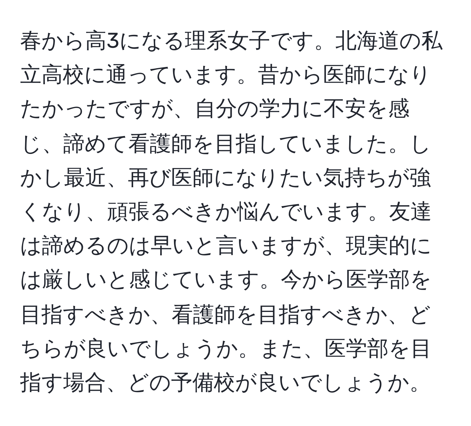 春から高3になる理系女子です。北海道の私立高校に通っています。昔から医師になりたかったですが、自分の学力に不安を感じ、諦めて看護師を目指していました。しかし最近、再び医師になりたい気持ちが強くなり、頑張るべきか悩んでいます。友達は諦めるのは早いと言いますが、現実的には厳しいと感じています。今から医学部を目指すべきか、看護師を目指すべきか、どちらが良いでしょうか。また、医学部を目指す場合、どの予備校が良いでしょうか。