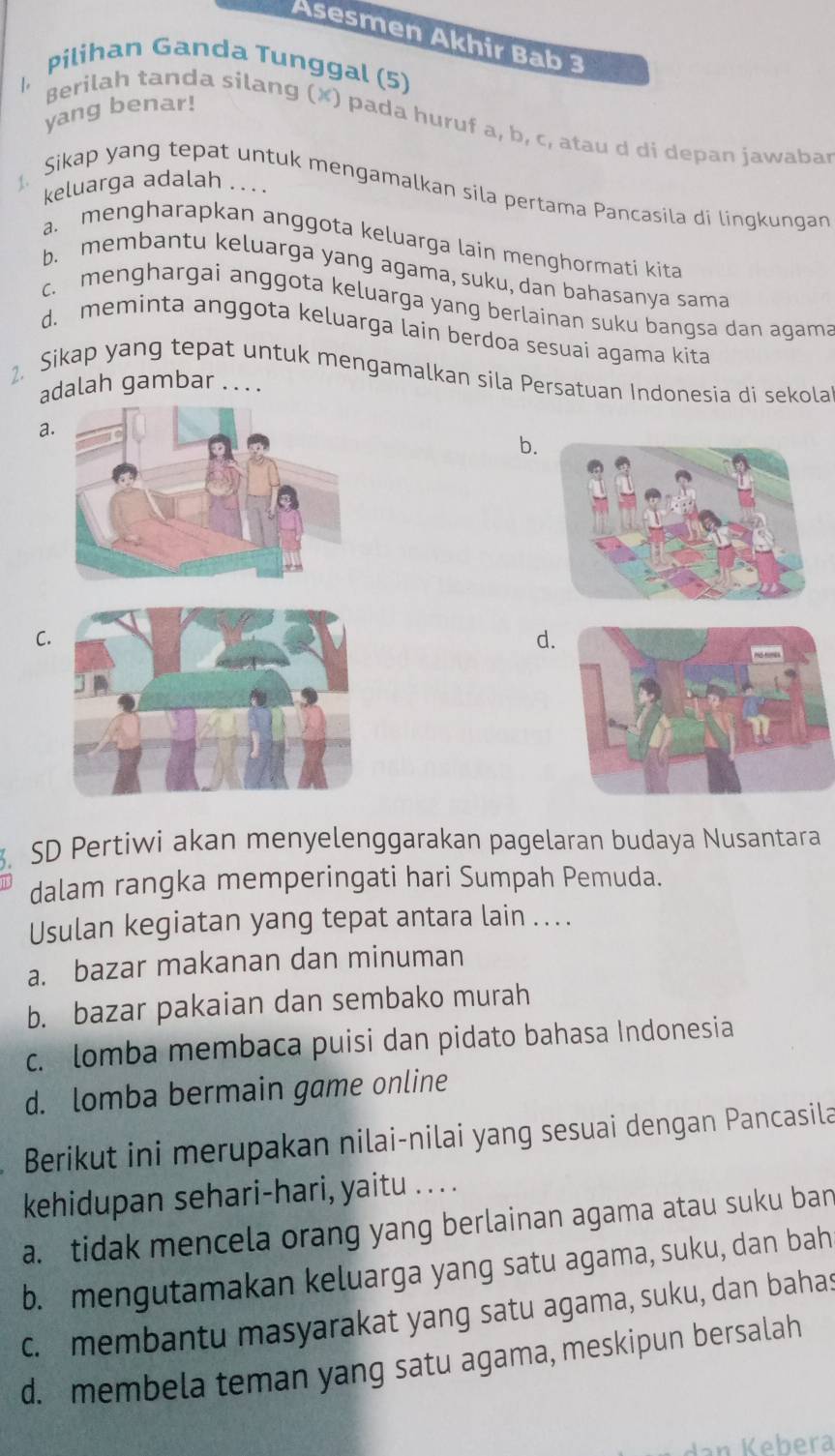 Asesmen Akhir Bab 3
|, Pilihan Ganda Tunggal (5)
yang benar!
Berilah tanda silang (✘) pada huruf a, b, c, atau d di depan jawabar
keluarga adalah . . .
Sikap yang tepat untuk mengamalkan sila pertama Pancasila di lingkungan
a. mengharapkan anggota keluarga lain menghormati kita
b. membantu keluarga yang agama, suku, dan bahasanya sama
c. menghargai anggota keluarga yang berlainan suku bangsa dan agama
d. meminta anggota keluarga lain berdoa sesuai agama kita
2. Sikap yang tepat untuk mengamalkan sila Persatuan Indonesia di sekola
adalah gambar . . . .
a.
b.
C
d.
. SD Pertiwi akan menyelenggarakan pagelaran budaya Nusantara
dalam rangka memperingati hari Sumpah Pemuda.
Usulan kegiatan yang tepat antara lain ... .
a. bazar makanan dan minuman
b. bazar pakaian dan sembako murah
c. lomba membaca puisi dan pidato bahasa Indonesia
d. lomba bermain game online
Berikut ini merupakan nilai-nilai yang sesuai dengan Pancasila
kehidupan sehari-hari, yaitu . . . .
a. tidak mencela orang yang berlainan agama atau suku ban
b. mengutamakan keluarga yang satu agama, suku, dan bah
c. membantu masyarakat yang satu agama, suku, dan bahas
d. membela teman yang satu agama, meskipun bersalah
dan Kebera