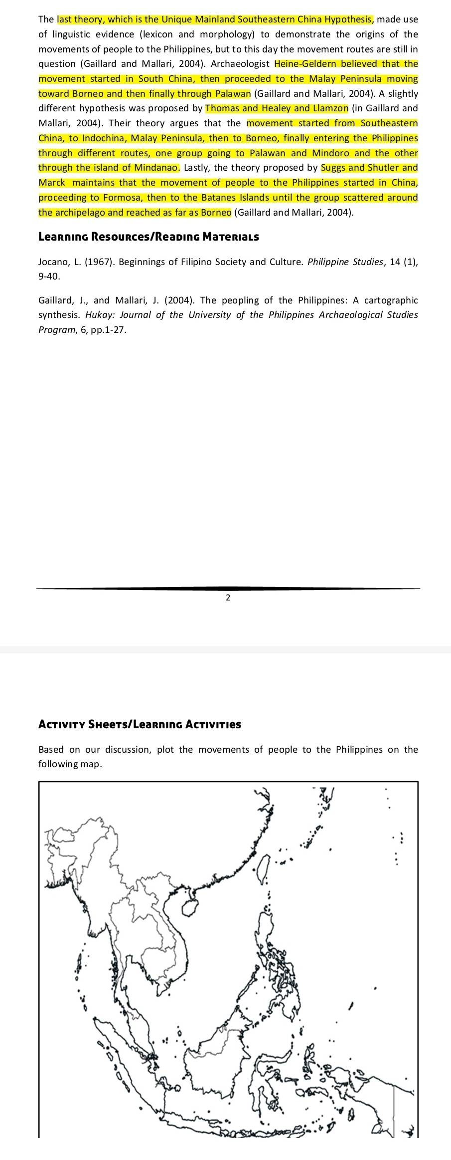 The last theory, which is the Unique Mainland Southeastern China Hypothesis, made use 
linguistic evidence (lexicon and morphology) to demonstrate the origins of the 
movements of people to the Philippines, but to this day the movement routes are still in 
question (Gaillard and Mallari, 2004). Archaeologist Heine-Geldern believed that the 
movement started in South China, then proceeded to the Malay Peninsula moving 
toward Borneo and then finally through Palawan (Gaillard and Mallari, 2004). A slightly 
different hypothesis was proposed by Thomas and Healey and Llamzon (in Gaillard and 
Mallari, 2004). Their theory argues that the movement started from Southeastern 
China, to Indochina, Malay Peninsula, then to Borneo, finally entering the Philippines 
through different routes, one group going to Palawan and Mindoro and the other 
through the island of Mindanao. Lastly, the theory proposed by Suggs and Shutler and 
Marck maintains that the movement of people to the Philippines started in China, 
proceeding to Formosa, then to the Batanes Islands until the group scattered around 
the archipelago and reached as far as Borneo (Gaillard and Mallari, 2004). 
Learning Resources/Reading Materials 
Jocano, L. (1967). Beginnings of Filipino Society and Culture. Philippine Studies, 14 (1), 
9-40. 
Gaillard, J., and Mallari, J. (2004). The peopling of the Philippines: A cartographic 
synthesis. Hukay: Journal of the University of the Philippines Archaeological Studies 
Program, 6, pp.1-27. 
Activity Sheets/Learning Activities 
Based on our discussion, plot the movements of people to the Philippines on the 
following map.