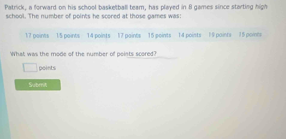 Patrick, a forward on his school basketball team, has played in 8 games since starting high 
school. The number of points he scored at those games was:
17 points 15 points 14 points 17 points 15 points 14 points 19 points 15 points 
What was the mode of the number of points scored? 
points 
Submit