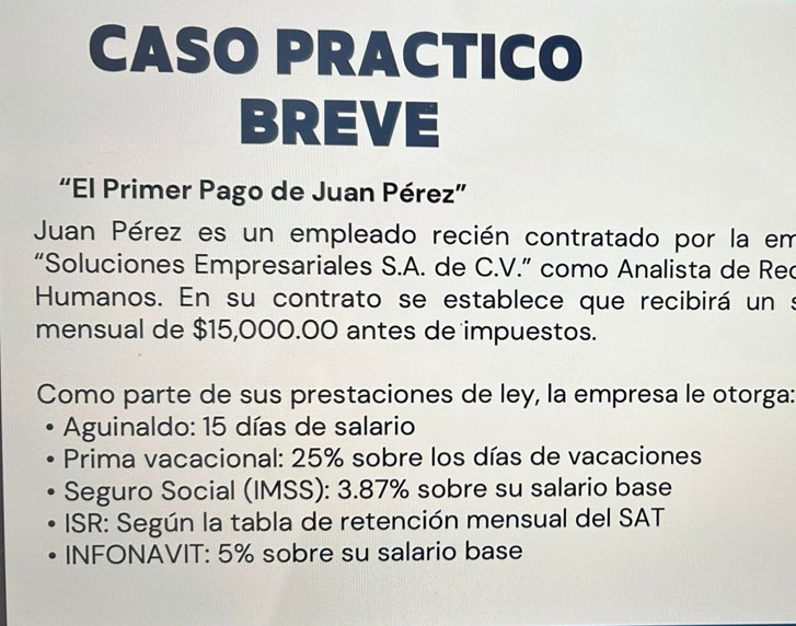 CASO PRACTICO 
BREVE 
“El Primer Pago de Juan Pérez” 
Juan Pérez es un empleado recién contratado por la em 
“Soluciones Empresariales S.A. de C.V.” como Analista de Rec 
Humanos. En su contrato se establece que recibirá un s 
mensual de $15,000.00 antes de impuestos. 
Como parte de sus prestaciones de ley, la empresa le otorga: 
Aguinaldo: 15 días de salario 
*Prima vacacional: 25% sobre los días de vacaciones 
Seguro Social (IMSS): 3.87% sobre su salario base 
ISR: Según la tabla de retención mensual del SAT 
INFONAVIT: 5% sobre su salario base