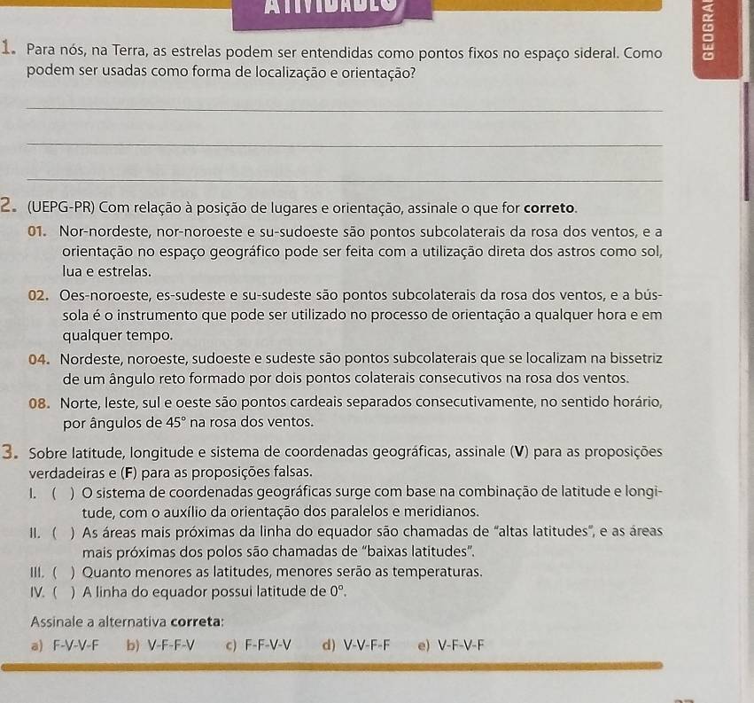 ATIVIDADLO
1a Para nós, na Terra, as estrelas podem ser entendidas como pontos fixos no espaço sideral. Como
podem ser usadas como forma de localização e orientação?
_
_
_
2 (UEPG-PR) Com relação à posição de lugares e orientação, assinale o que for correto.
01. Nor-nordeste, nor-noroeste e su-sudoeste são pontos subcolaterais da rosa dos ventos, e a
orientação no espaço geográfico pode ser feita com a utilização direta dos astros como sol,
lua e estrelas.
02. Oes-noroeste, es-sudeste e su-sudeste são pontos subcolaterais da rosa dos ventos, e a bús-
sola é o instrumento que pode ser utilizado no processo de orientação a qualquer hora e em
qualquer tempo.
04. Nordeste, noroeste, sudoeste e sudeste são pontos subcolaterais que se localizam na bissetriz
de um ângulo reto formado por dois pontos colaterais consecutivos na rosa dos ventos.
08. Norte, leste, sul e oeste são pontos cardeais separados consecutivamente, no sentido horário,
por ângulos de 45° na rosa dos ventos.
3. Sobre latitude, longitude e sistema de coordenadas geográficas, assinale (V) para as proposições
verdadeiras e (F) para as proposições falsas.
1. ( ) O sistema de coordenadas geográficas surge com base na combinação de latitude e longi-
tude, com o auxílio da orientação dos paralelos e meridianos.
II. ( ) As áreas mais próximas da linha do equador são chamadas de "altas latitudes', e as áreas
mais próximas dos polos são chamadas de “baixas latitudes”.
III. ( ) Quanto menores as latitudes, menores serão as temperaturas.
IV. ( ) A linha do equador possui latitude de 0°.
Assinale a alternativa correta:
a) F-V-V-F b) V-F-F-V c) F-F-V-V d) V-V-F-F e) V-F-V-F