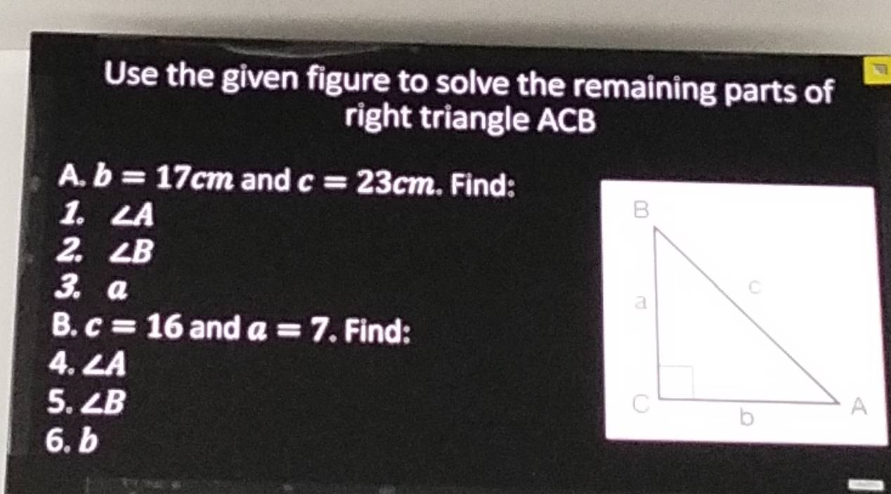 Use the given figure to solve the remaining parts of 
right triangle ACB
A. b=17cm and c=23cm. Find: 
1. ∠ A
2 ∠ B
3. a
B. c=16 and a=7 Find: 
4. ∠ A
5. ∠ B
6. b