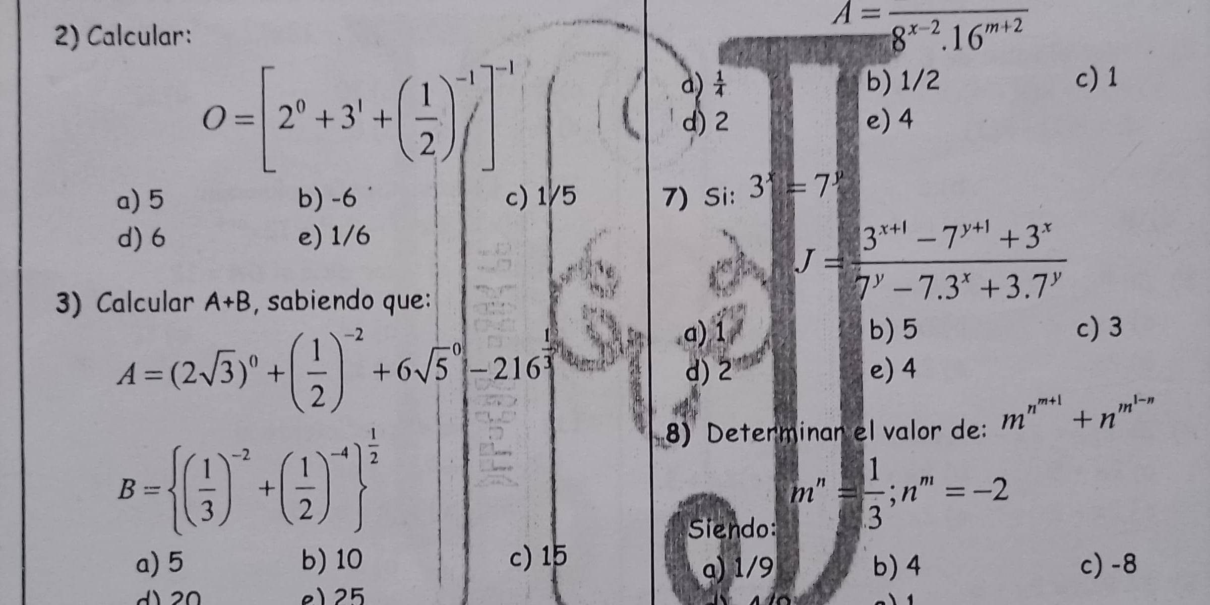 Calcular:
A=frac 8^(x-2).16^(m+2)
O=[2^0+3^1+( 1/2 )^-1]^-1
a)  1/4  b) 1/2 c) 1
d) 2 e) 4
a) 5 b) -6 c) 1/5 7) Si: 3^x=7^y
d) 6 e) 1/6
3) Calcular A+B , sabiendo que:
J= (3^(x+1)-7^(y+1)+3^x)/7^y-7.3^x+3.7^y 
a) ① b) 5 c) 3
∠ dd
A=(2sqrt(3))^0+( 1/2 )^-2+6sqrt 5^(0-216^frac 1)3 d) 2 e) 4
8) Determinar el valor de: m^(n^m+1)+n^(m^1-n)
B= ( 1/3 )^-2+( 1/2 )^-4 ^ 1/2 
Siendo:
m''= 1/3 ;n''=-2
a) 5 b) 10 c) 15 c) -8
α) 1/9 b) 4
d 20 e) 25