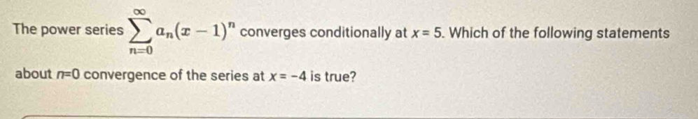 The power series sumlimits _(n=0)^(∈fty)a_n(x-1)^n converges conditionally at x=5. Which of the following statements 
about n=0 convergence of the series at x=-4 is true?