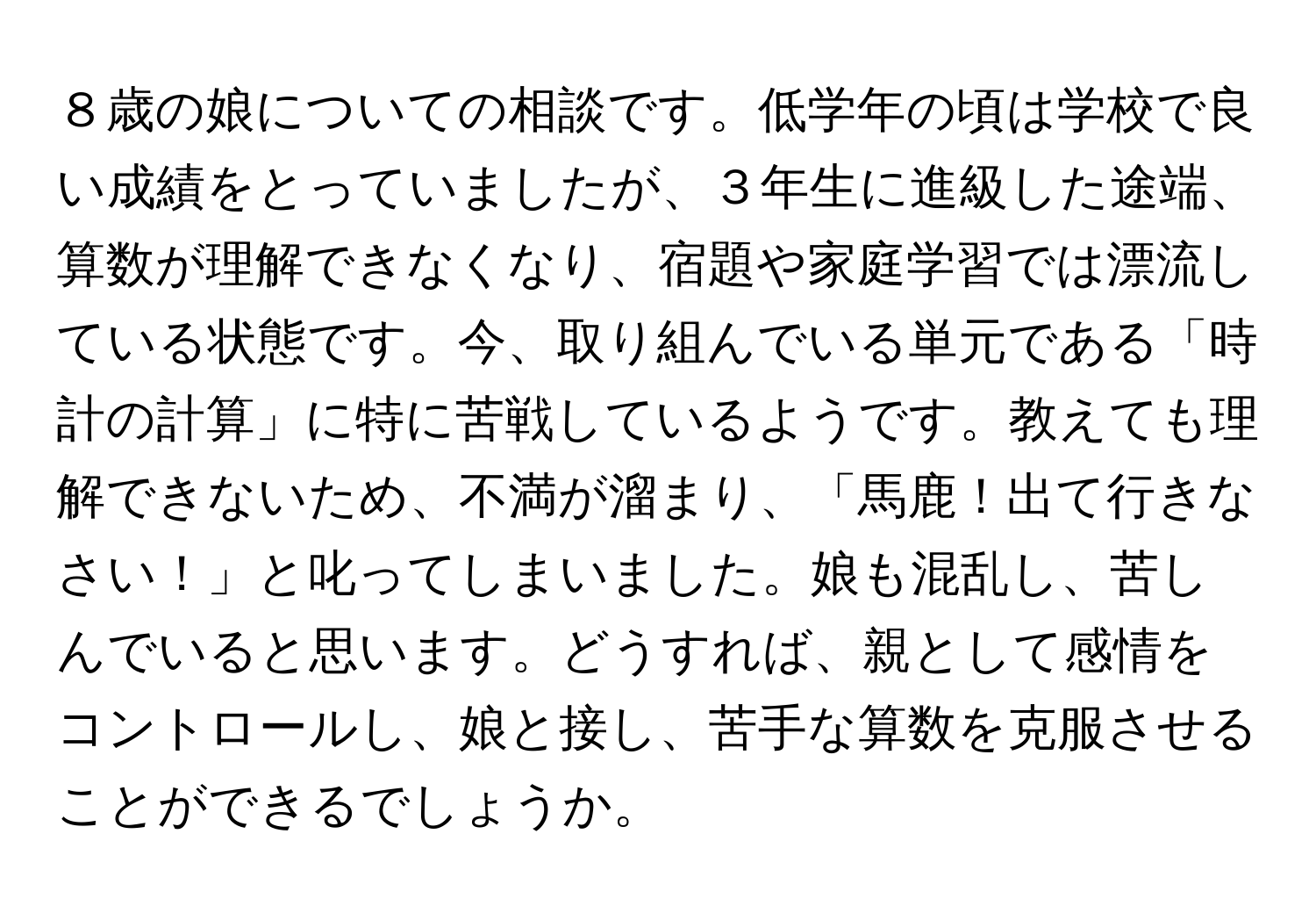 ８歳の娘についての相談です。低学年の頃は学校で良い成績をとっていましたが、３年生に進級した途端、算数が理解できなくなり、宿題や家庭学習では漂流している状態です。今、取り組んでいる単元である「時計の計算」に特に苦戦しているようです。教えても理解できないため、不満が溜まり、「馬鹿！出て行きなさい！」と叱ってしまいました。娘も混乱し、苦しんでいると思います。どうすれば、親として感情をコントロールし、娘と接し、苦手な算数を克服させることができるでしょうか。