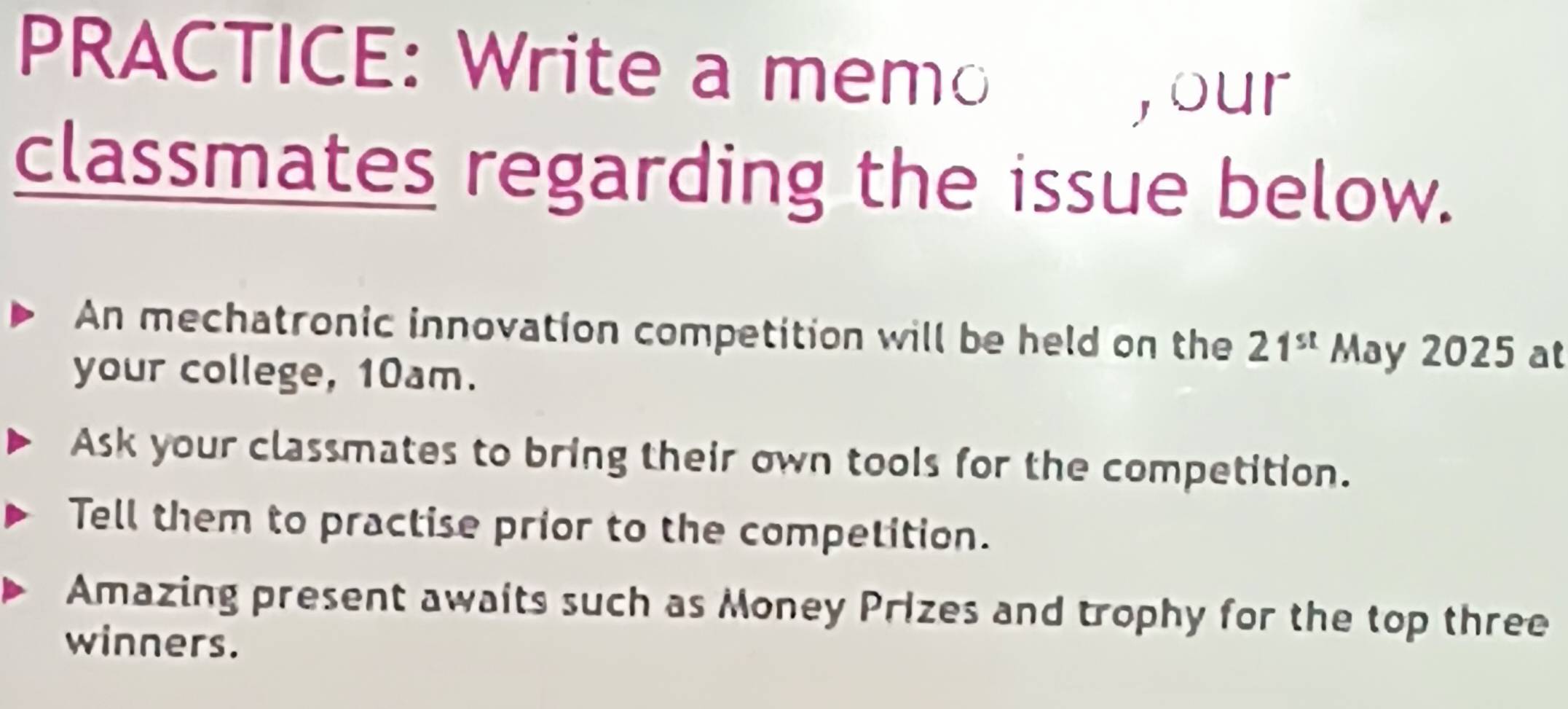 PRACTICE: Write a memo 
, our 
classmates regarding the issue below. 
An mechatronic innovation competition will be held on the 21^(st) May 2025 at 
your college, 10am. 
Ask your classmates to bring their own tools for the competition. 
Tell them to practise prior to the competition. 
Amazing present awaits such as Money Prizes and trophy for the top three 
winners.