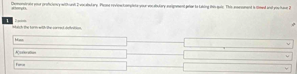 Demonstrate your pronciency with unit 2 vocabulary. Please review/complete your vocabulary assignment prior to taking this quiz. This assessment is timed and you have 2
attempts.
1 2 points
Match the term with the correct defnition.
Mass
Acceleration
Force