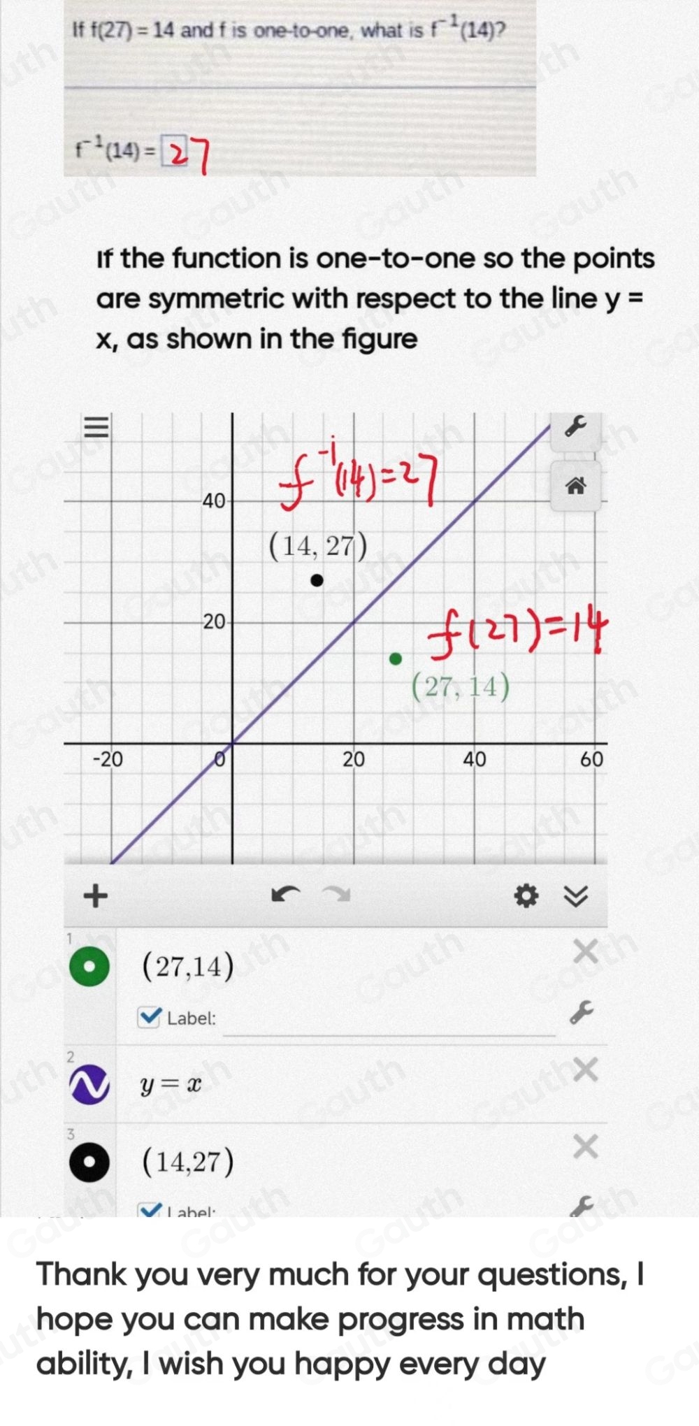 If f(27)=14 and f is one to-one, what is f^(-1)(14) )
f^(-1)(14)=
If the function is one-to-one so the points 
are symmetric with respect to the line y=
x, as shown in the figure 
+
(27,14)

Label: 
2
y=x
3
(14,27)
Lab el 
Thank you very much for your questions, I 
hope you can make progress in math 
ability, I wish you happy every day