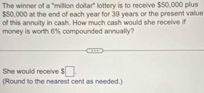 The winner of a "million dollar" lottery is to receive $50,000 plus
$50,000 at the end of each year for 39 years or the present value 
of this annuity in cash. How much cash would she receive if 
money is worth 6% compounded annually? 
She would receive $□. 
(Round to the nearest cent as needed.)