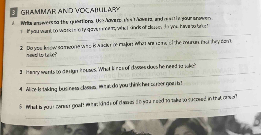 GRAMMAR AND VOCABULARY 
A Write answers to the questions. Use have to, don’t have to, and must in your answers. 
_ 
1 If you want to work in city government, what kinds of classes do you have to take? 
2 Do you know someone who is a science major? What are some of the courses that they don't 
_need to take? 
_ 
3 Henry wants to design houses. What kinds of classes does he need to take? 
_ 
4 Alice is taking business classes. What do you think her career goal is? 
_ 
5 What is your career goal? What kinds of classes do you need to take to succeed in that career?