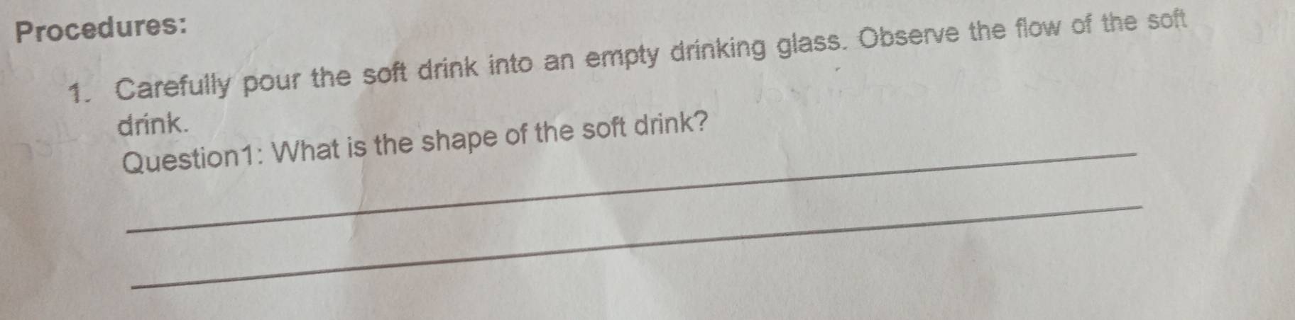 Procedures: 
1. Carefully pour the soft drink into an empty drinking glass. Observe the flow of the soft 
drink. 
Question1: What is the shape of the soft drink? 
_