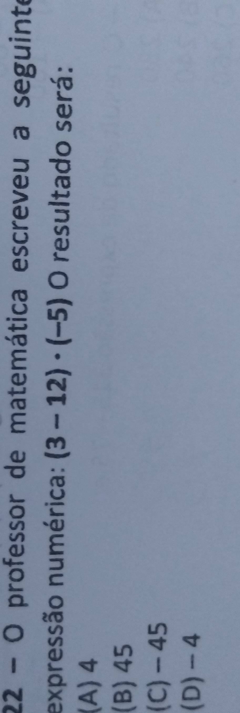 professor de matemática escreveu a seguinte
expressão numérica: (3-12)· (-5) O resultado será:
(A) 4
(B) 45
(C) - 45
(D) -4