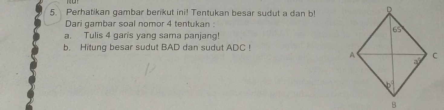 Perhatikan gambar berikut ini! Tentukan besar sudut a dan b!
Dari gambar soal nomor 4 tentukan :
a. Tulis 4 garis yang sama panjang!
b. Hitung besar sudut BAD dan sudut ADC !