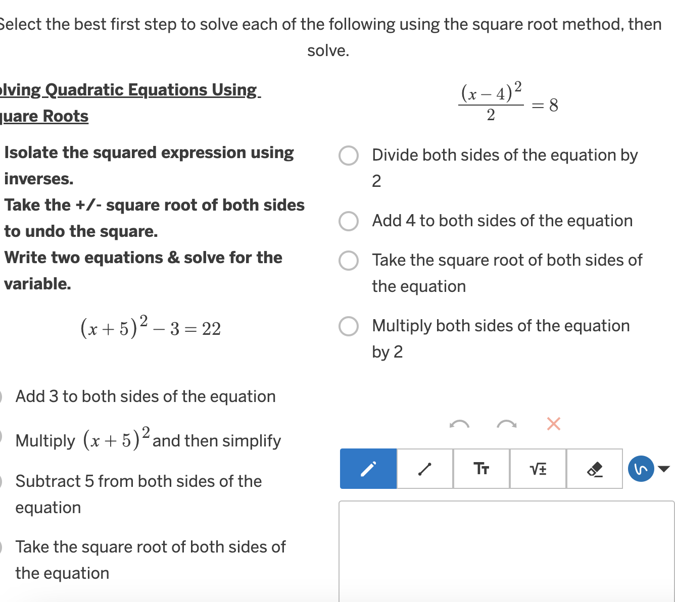 Select the best first step to solve each of the following using the square root method, then
solve.
olving Quadratic Equations Using
juare Roots
frac (x-4)^22=8
Isolate the squared expression using Divide both sides of the equation by
inverses. 2
Take the +/- square root of both sides
Add 4 to both sides of the equation
to undo the square.
Write two equations & solve for the Take the square root of both sides of
variable. the equation
(x+5)^2-3=22
Multiply both sides of the equation
by 2
Add 3 to both sides of the equation
×
Multiply (x+5)^2 and then simplify
1 Tr sqrt(± )
Subtract 5 from both sides of the
equation
Take the square root of both sides of
the equation