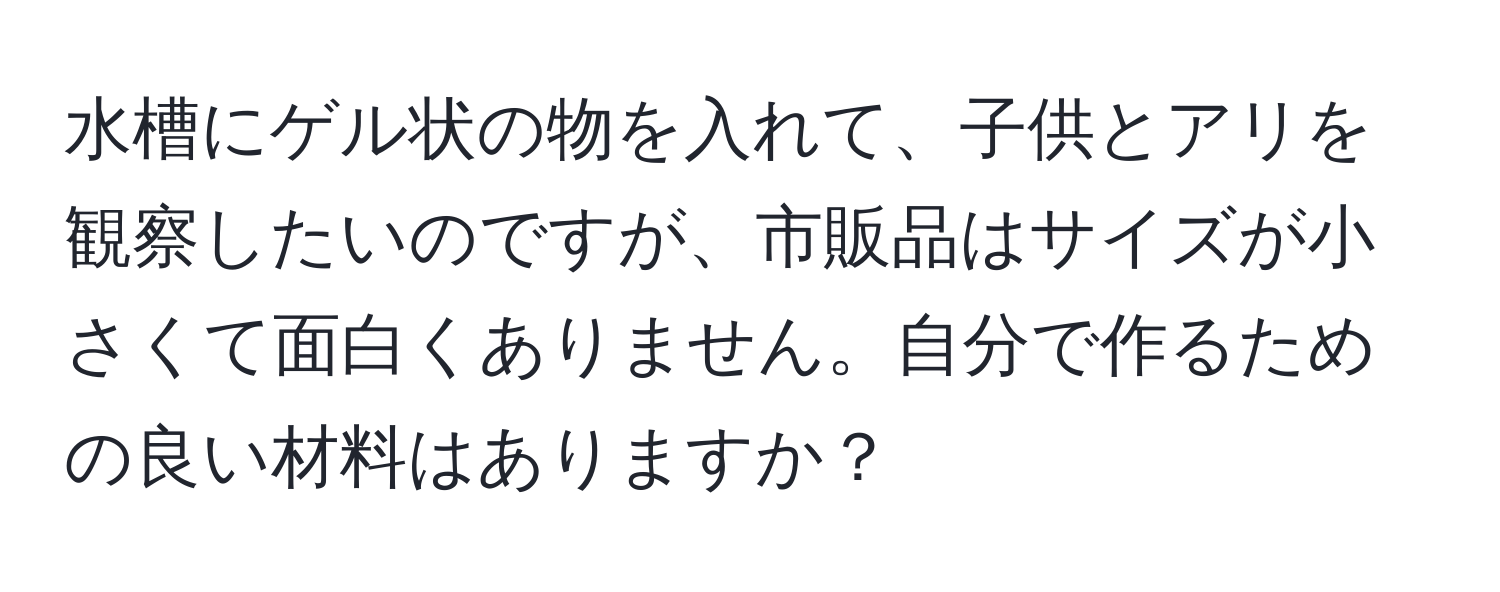 水槽にゲル状の物を入れて、子供とアリを観察したいのですが、市販品はサイズが小さくて面白くありません。自分で作るための良い材料はありますか？