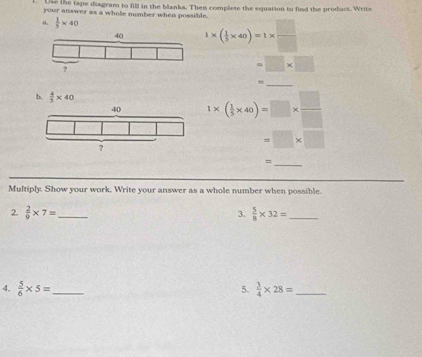 Use the tape diagram to fill in the blanks. Then complete the equation to find the product. Write 
your answer as a whole number when possible. 
a.  1/5 * 40
1* ( 1/5 * 40)=1*  □ /□  
=□ * □
_= 
b.  4/5 * 40
1* ( 1/5 * 40)=□ *  □ /□  
=□ * □
_= 
Multiply. Show your work. Write your answer as a whole number when possible. 
2.  2/9 * 7= _3.  5/8 * 32= _ 
4.  5/6 * 5= _  3/4 * 28= _ 
5.