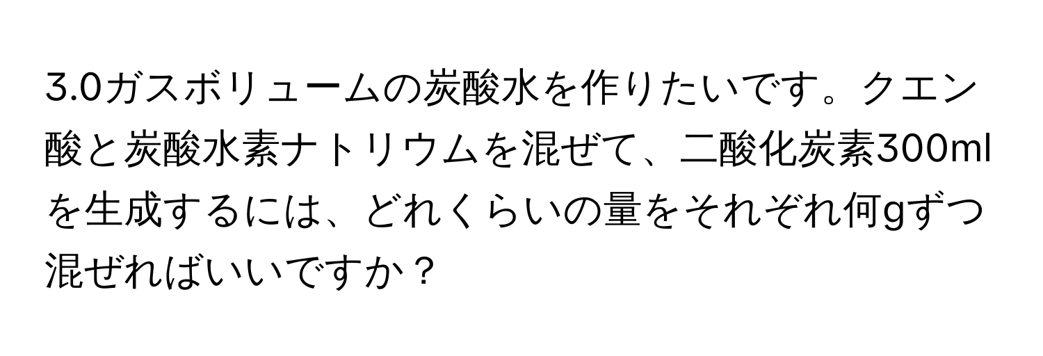 3.0ガスボリュームの炭酸水を作りたいです。クエン酸と炭酸水素ナトリウムを混ぜて、二酸化炭素300mlを生成するには、どれくらいの量をそれぞれ何gずつ混ぜればいいですか？