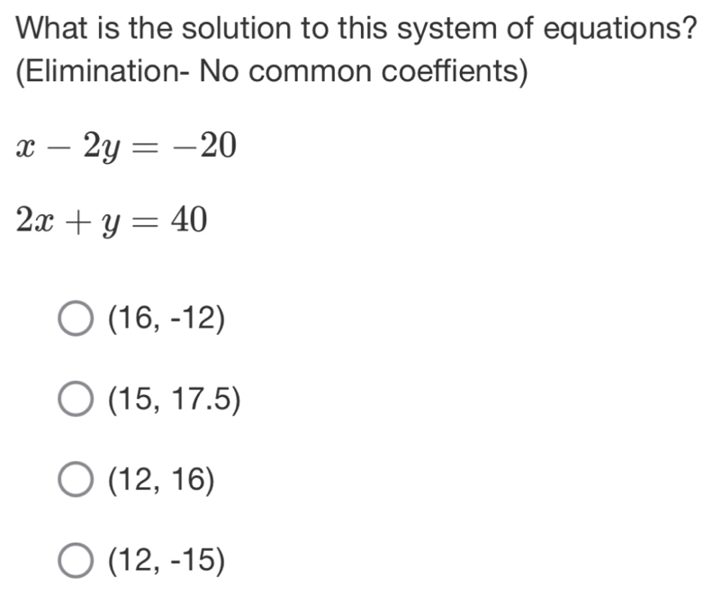 What is the solution to this system of equations?
(Elimination- No common coeffients)
x-2y=-20
2x+y=40
(16,-12)
(15,17.5)
(12,16)
(12,-15)