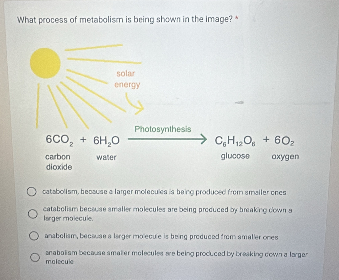 What process of metabolism is being shown in the image? *
catabolism, because a larger molecules is being produced from smaller ones
catabolism because smaller molecules are being produced by breaking down a
larger molecule.
anabolism, because a larger molecule is being produced from smaller ones
anabolism because smaller molecules are being produced by breaking down a larger
molecule