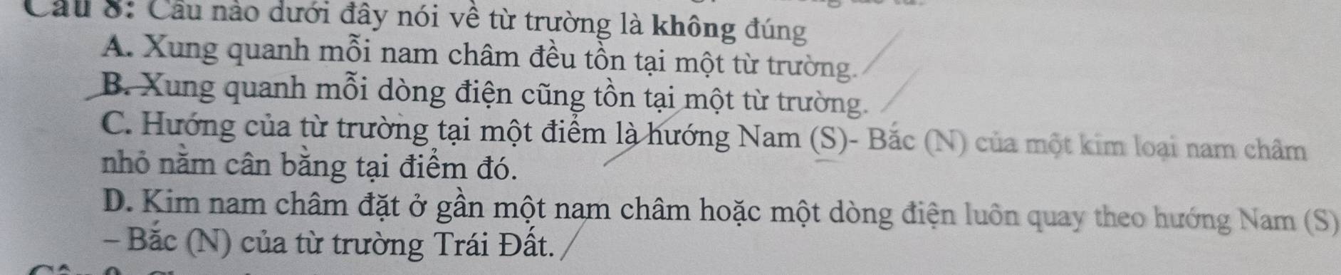 Cầu nào dưới đây nói về từ trường là không đúng
A. Xung quanh mỗi nam châm đều tồn tại một từ trường.
B. Xung quanh mỗi dòng điện cũng tồn tại một từ trường.
C. Hướng của từ trường tại một điểm là hướng Nam (S)- Bắc (N) của một kim loại nam châm
nhỏ nằm cân bằng tại điểm đó.
D. Kim nam châm đặt ở gần một nam châm hoặc một dòng điện luôn quay theo hướng Nam (S)
- Bắc (N) của từ trường Trái Đất.