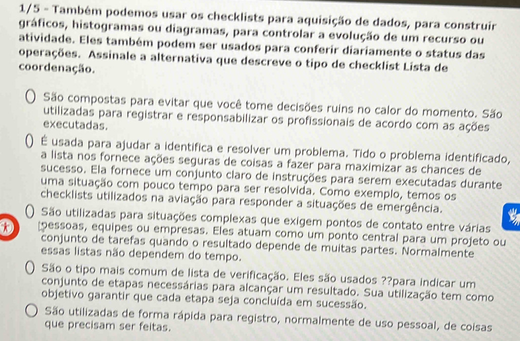 1/5 - Também podemos usar os checklists para aquisição de dados, para construir
gráficos, histogramas ou diagramas, para controlar a evolução de um recurso ou
atividade. Eles também podem ser usados para conferir diariamente o status das
operações. Assinale a alternativa que descreve o tipo de checklist Lista de
coordenação.
São compostas para evitar que você tome decisões ruins no calor do momento. São
utilizadas para registrar e responsabilizar os profissionais de acordo com as ações
executadas.
() É usada para ajudar a identifica e resolver um problema. Tido o problema identificado,
a lista nos fornece ações seguras de coisas a fazer para maximizar as chances de
sucesso. Ela fornece um conjunto claro de instruções para serem executadas durante
uma situação com pouco tempo para ser resolvida. Como exemplo, temos os
checklists utilizados na aviação para responder a situações de emergência.
t
() São utilizadas para situações complexas que exigem pontos de contato entre várias
D pessoas, equipes ou empresas. Eles atuam como um ponto central para um projeto ou
conjunto de tarefas quando o resultado depende de muitas partes. Normalmente
essas listas não dependem do tempo.
São o tipo mais comum de lista de verificação. Eles são usados ??para indicar um
conjunto de etapas necessárias para alcançar um resultado. Sua utilização tem como
objetivo garantir que cada etapa seja concluída em sucessão.
São utilizadas de forma rápida para registro, normalmente de uso pessoal, de coisas
que precisam ser feitas.