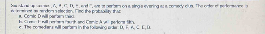 Six stand-up comics, A, B, C, D, E, and F, are to perform on a single evening at a comedy club. The order of performance is 
determined by random selection. Find the probability that: 
a. Comic D will perform third. 
b. Comic F will perform fourth and Comic A will perform fifth. 
c. The comedians will perform in the following order: D, F, A, C, E, B.