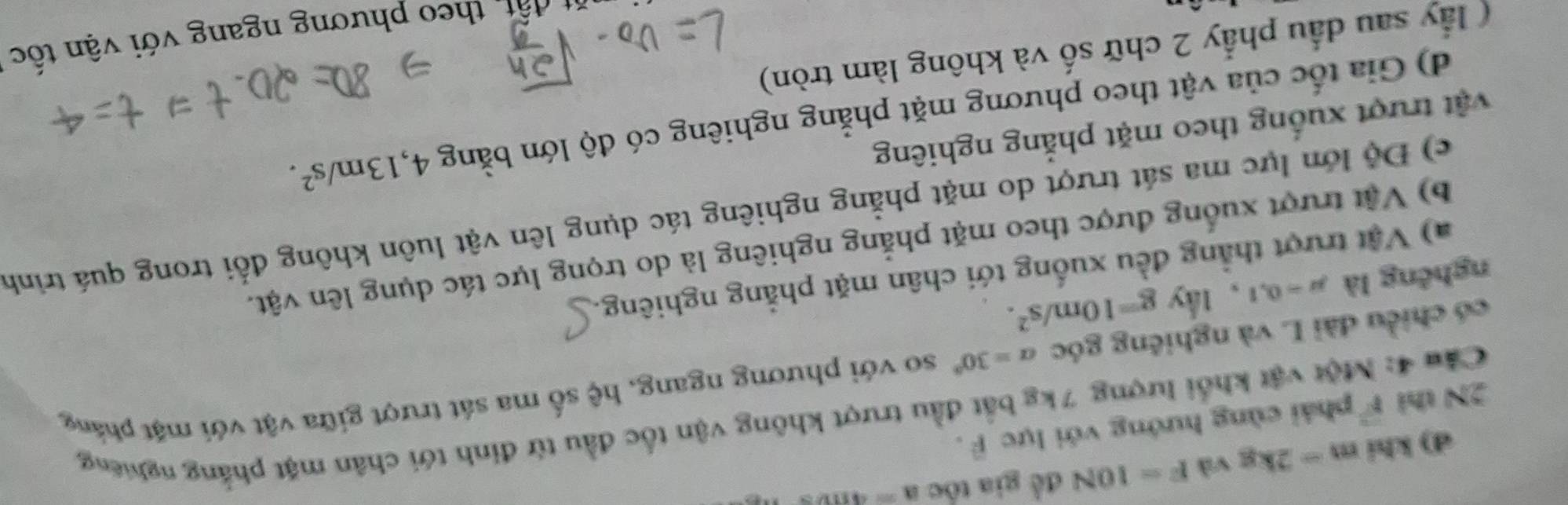 d) khi m-2kg và F=10N đề gia tốc a=4m/s
2N thì vector F phải cùng hướng với lực F.
Câu 4: Một vật khổi lượng 7kg bắt đầu trượt không vận tốc đầu từ đinh tới chân mặt phẳng nghiêng
có chiều dài L và nghiêng góc alpha =30° so với phương ngang, hệ số ma sát trượt giữa vật với mặt phẳng
nghêng là mu =0,1 , 1ky g=10m/s^2.
a) Vật trượt thẳng đều xuống tới chân mặt phẳng nghiêng.
b) Vật trượt xuống được theo mặt phẳng nghiêng là do trọng lực tác dụng lên vật.
c) Độ lớn lực ma sát trượt do mặt phẳng nghiêng tác dụng lên vật luôn không đổi trong quá trình
vật trượt xuống theo mặt phẳng nghiêng
d) Gia tốc của vật theo phương mặt phẳng nghiêng có độ lớn bằng 4, 13m/s^2. 
( lầy sau đầu phẩy 2 chữ số và không làm tròn)
ất theo phương ngang với vận tốc