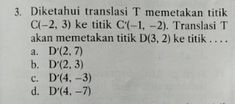 Diketahui translasi T memetakan titik
C(-2,3) ke titik C'(-1,-2). Translasi T
akan memetakan titik D(3,2) ke titik . . . .
a. D'(2,7)
b. D'(2,3)
C. D'(4,-3)
d. D'(4,-7)