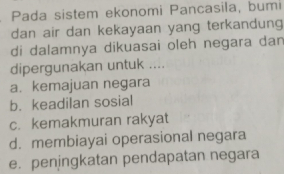 Pada sistem ekonomi Pancasila, bumi
dan air dan kekayaan yang terkandung
di dalamnya dikuasai oleh negara dan
dipergunakan untuk ....
a.kemajuan negara
b. keadilan sosial
c. kemakmuran rakyat
d. membiayai operasional negara
e. peningkatan pendapatan negara