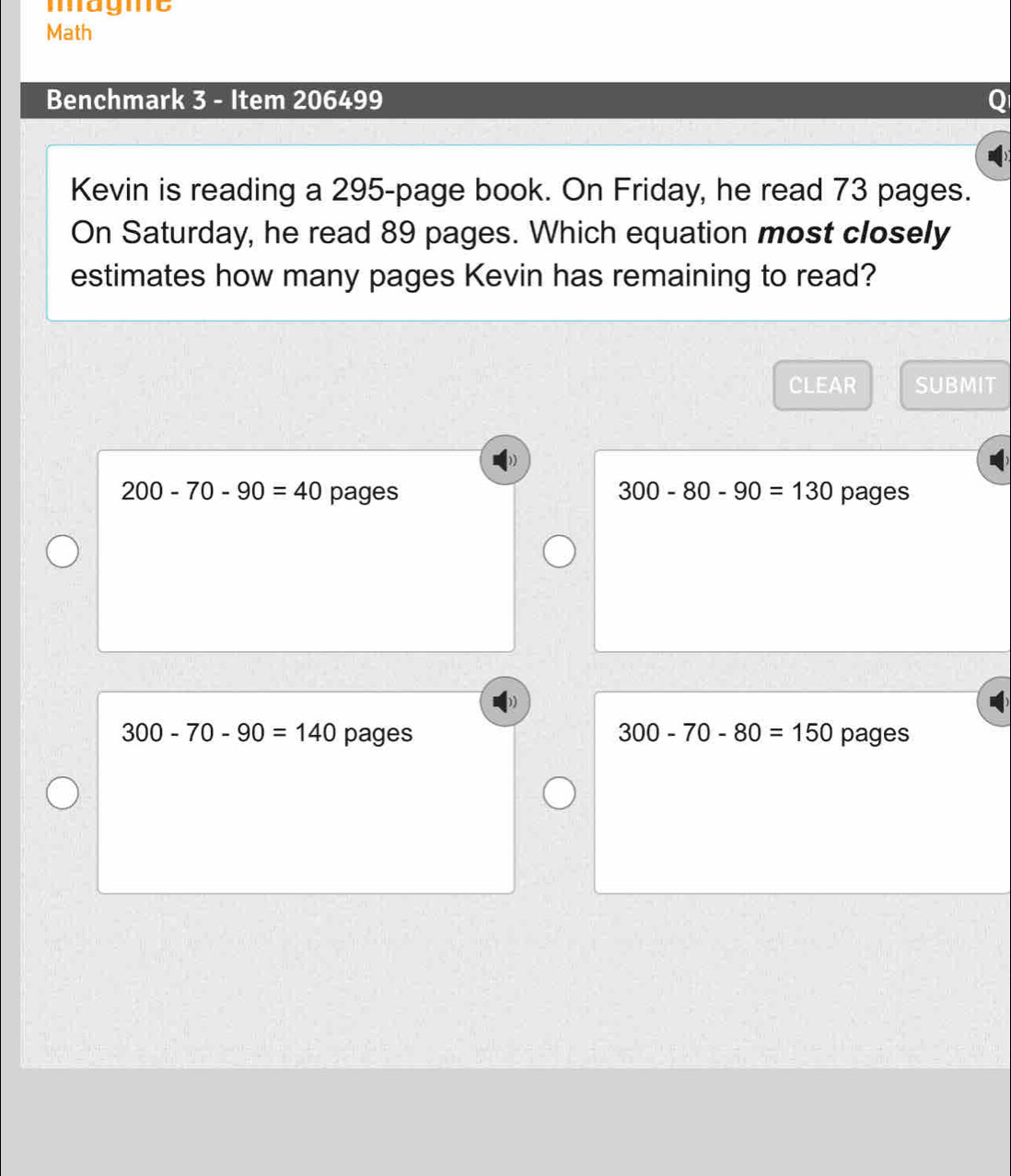 magme
Math
Benchmark 3 - Item 206499
Kevin is reading a 295 -page book. On Friday, he read 73 pages.
On Saturday, he read 89 pages. Which equation most closely
estimates how many pages Kevin has remaining to read?
CLEAR SUBMIT
200-70-90=40 pages 300-80-90=130 pages
300-70-90=140 pages 300-70-80=150 pages