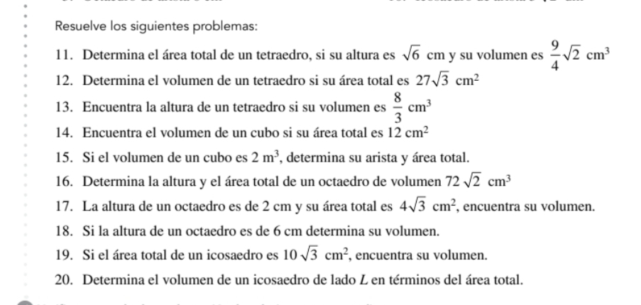 Resuelve los siguientes problemas: 
11. Determina el área total de un tetraedro, si su altura es sqrt(6)cm y su volumen es  9/4 sqrt(2)cm^3
12. Determina el volumen de un tetraedro si su área total es 27sqrt(3)cm^2
13. Encuentra la altura de un tetraedro si su volumen es  8/3 cm^3
14. Encuentra el volumen de un cubo si su área total es 12cm^2
15. Si el volumen de un cubo es 2m^3 , determina su arista y área total. 
16. Determina la altura y el área total de un octaedro de volumen 72sqrt(2)cm^3
17. La altura de un octaedro es de 2 cm y su área total es 4sqrt(3)cm^2 , encuentra su volumen. 
18. Si la altura de un octaedro es de 6 cm determina su volumen. 
19. Si el área total de un icosaedro es 10sqrt(3)cm^2 , encuentra su volumen. 
20. Determina el volumen de un icosaedro de lado L en términos del área total.