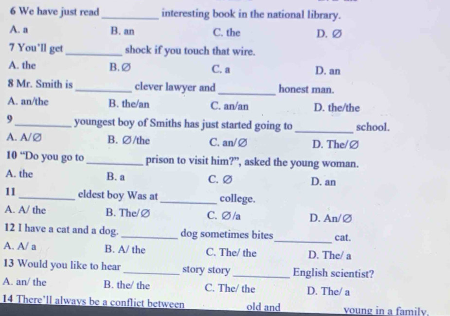 We have just read _interesting book in the national library.
A. a B. an C. the D. ∅
7 You’ll get _shock if you touch that wire.
A. the B.∅ C. a D. an
8 Mr. Smith is _clever lawyer and _honest man.
A. an/the B. the/an C. an/an D. the/the
_9
youngest boy of Smiths has just started going to _school.
A. A/Ø B. ∅/the C. an/∅ D. The/∅
10 “Do you go to _prison to visit him?”, asked the young woman.
A. the B. a C. ∅
D. an
11 _eldest boy Was at_ college.
A. A/ the B. The/∅ C. ∅/a
D. An/∅
12 I have a cat and a dog. _dog sometimes bites
_cat.
A. A/ a B. A/ the C. The/ the D. The/ a
13 Would you like to hear _story story _English scientist?
A. an/ the B. the/ the C. The/ the D. The/ a
14 There’ll alwavs be a conflict between old and
voung in a family.